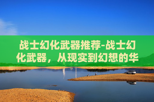 战士幻化武器推荐-战士幻化武器,从现实到幻想的华丽转变 战士幻化武器推荐-战士幻化武器,从现实到幻想的华丽转变