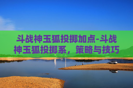 斗战神玉狐投掷加点-斗战神玉狐投掷系,策略与技巧全解析 斗战神玉狐投掷加点-斗战神玉狐投掷系,策略与技巧全解析