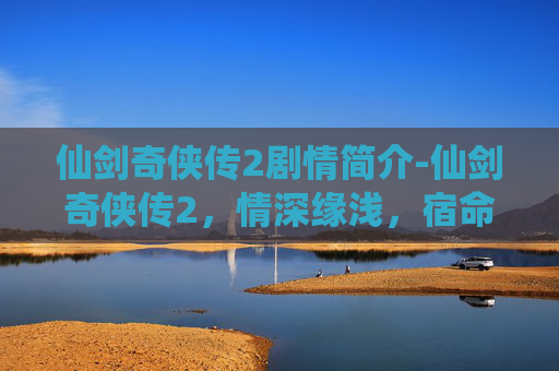 仙剑奇侠传2剧情简介-仙剑奇侠传2，情深缘浅，宿命难逃