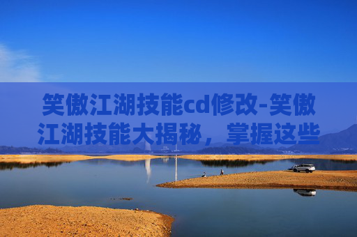 笑傲江湖技能cd修改-笑傲江湖技能大揭秘，掌握这些技能，让你在江湖中游刃有余