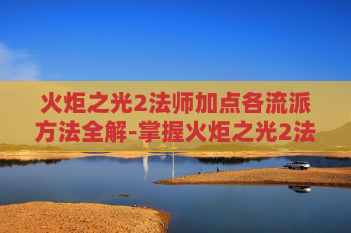 火炬之光2法师加点各流派方法全解-掌握火炬之光2法师技能加点的艺术