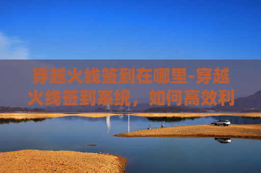 穿越火线签到在哪里-穿越火线签到系统，如何高效利用游戏内签到机制提升游戏体验