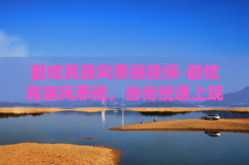最炫民族风恶搞视频-最炫民族风恶搞，当传统遇上现代创意