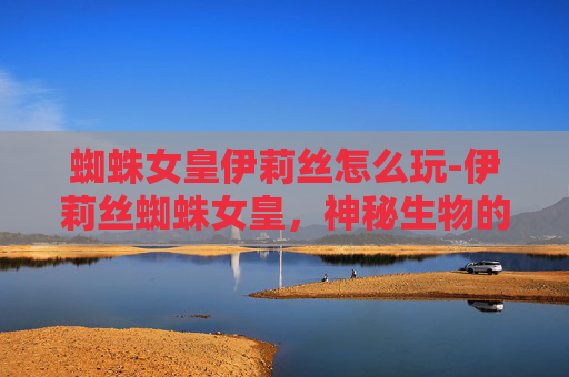 蜘蛛女皇伊莉丝怎么玩-伊莉丝蜘蛛女皇，神秘生物的传奇与现代科学的挑战