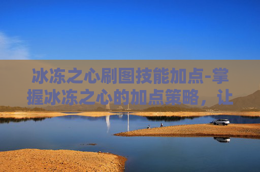 冰冻之心刷图技能加点-掌握冰冻之心的加点策略，让你在刷图中游刃有余