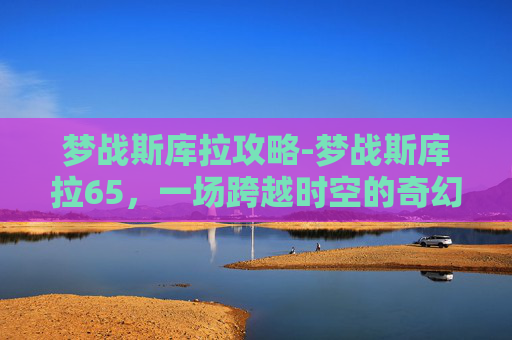 梦战斯库拉攻略-梦战斯库拉65，一场跨越时空的奇幻之旅