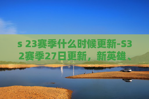 s 23赛季什么时候更新-S32赛季27日更新,新英雄、新皮肤与全新地图 s 23赛季什么时候更新-S32赛季27日更新,新英雄、新皮肤与全新地图