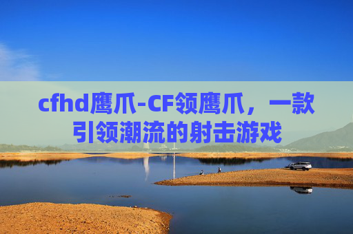 cfhd鹰爪-CF领鹰爪，一款引领潮流的射击游戏