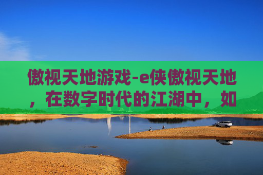 傲视天地游戏-e侠傲视天地,在数字时代的江湖中,如何成为真正的英雄? 傲视天地游戏-e侠傲视天地,在数字时代的江湖中,如何成为真正的英雄?
