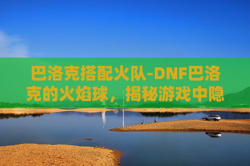 巴洛克搭配火队-DNF巴洛克的火焰球，揭秘游戏中隐藏的神秘力量