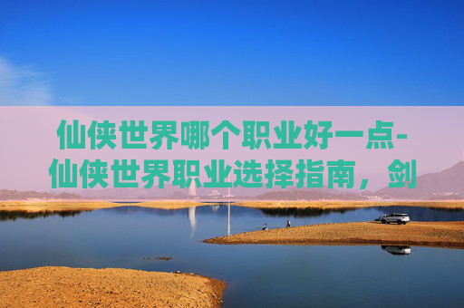仙侠世界哪个职业好一点-仙侠世界职业选择指南，剑、法、体三职业深度解析