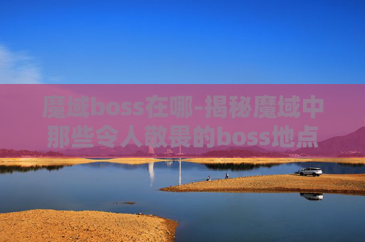 魔域boss在哪-揭秘魔域中那些令人敬畏的boss地点