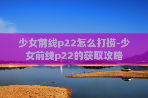 少女前线p22怎么打捞-少女前线p22的获取攻略
