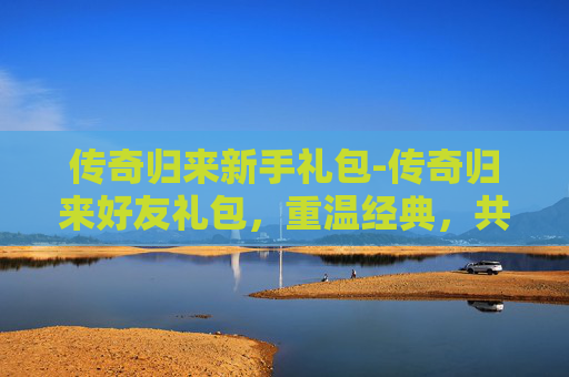 传奇归来新手礼包-传奇归来好友礼包,重温经典,共享荣耀 传奇归来新手礼包-传奇归来好友礼包,重温经典,共享荣耀