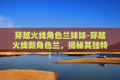 穿越火线角色兰妹妹-穿越火线新角色兰,揭秘其独特魅力与未来展望 穿越火线角色兰妹妹-穿越火线新角色兰,揭秘其独特魅力与未来展望