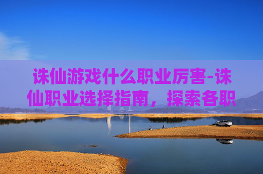 诛仙游戏什么职业厉害-诛仙职业选择指南,探索各职业的独特魅力与战斗策略 诛仙游戏什么职业厉害-诛仙职业选择指南,探索各职业的独特魅力与战斗策略