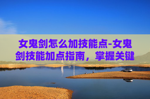 女鬼剑怎么加技能点-女鬼剑技能加点指南，掌握关键技能，提升战斗效率