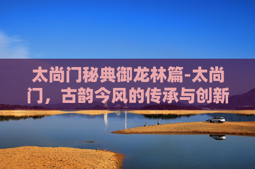 太尚门秘典御龙林篇-太尚门，古韵今风的传承与创新