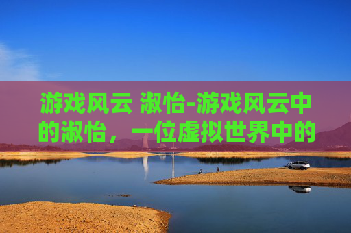 游戏风云 淑怡-游戏风云中的淑怡，一位虚拟世界中的传奇女性