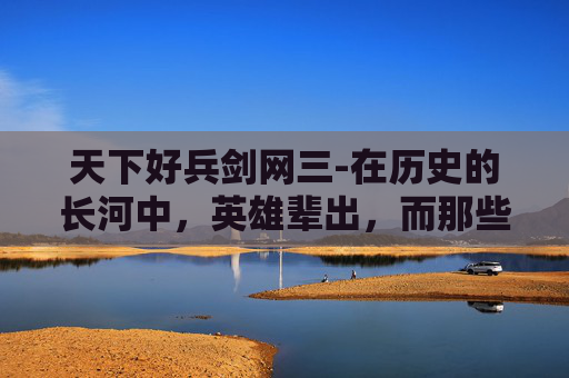 天下好兵剑网三-在历史的长河中，英雄辈出，而那些被誉为天下好兵的将领们，无疑是最为耀眼的星辰。他们以卓越的军事才能、坚定的信念和无畏的勇气，书写了一段段传奇的故事，成为了后世传颂的佳话