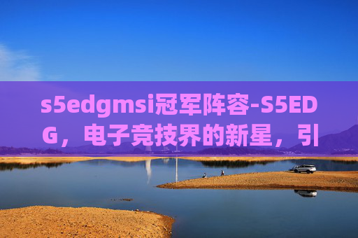 s5edgmsi冠军阵容-S5EDG，电子竞技界的新星，引领潮流的力量