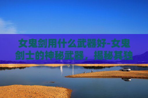 女鬼剑用什么武器好-女鬼剑士的神秘武器，揭秘其独特装备