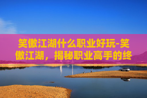 笑傲江湖什么职业好玩-笑傲江湖，揭秘职业高手的终极对决