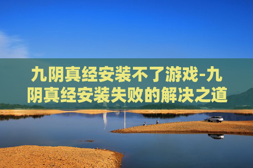 九阴真经安装不了游戏-九阴真经安装失败的解决之道