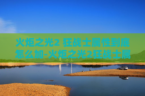 火炬之光2 狂战士属性到底怎么加-火炬之光2狂战士属性加点指南 火炬之光2 狂战士属性到底怎么加-火炬之光2狂战士属性加点指南