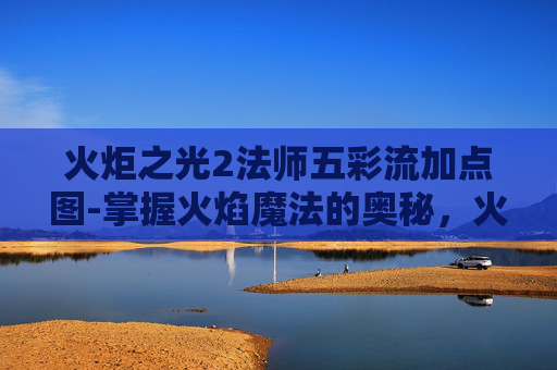 火炬之光2法师五彩流加点图-掌握火焰魔法的奥秘,火炬之光2中的法师角色深度解析 火炬之光2法师五彩流加点图-掌握火焰魔法的奥秘,火炬之光2中的法师角色深度解析