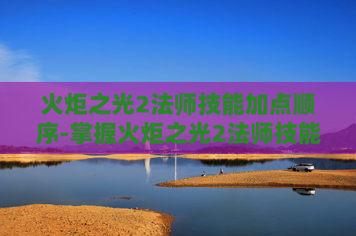 火炬之光2法师技能加点顺序-掌握火炬之光2法师技能加点的艺术