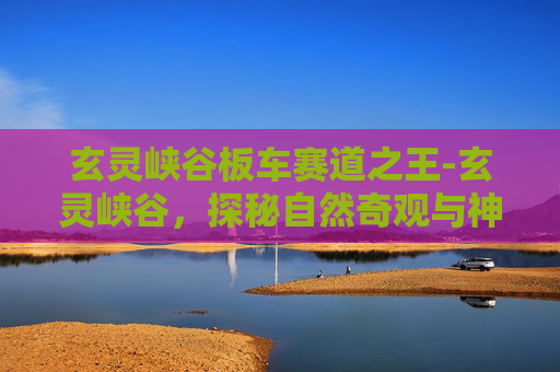 玄灵峡谷板车赛道之王-玄灵峡谷，探秘自然奇观与神秘传说的交汇点