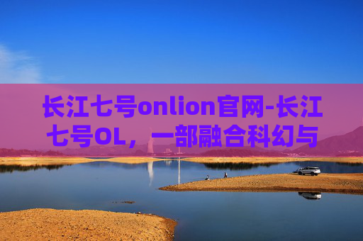 长江七号onlion官网-长江七号OL，一部融合科幻与冒险的动画佳作
