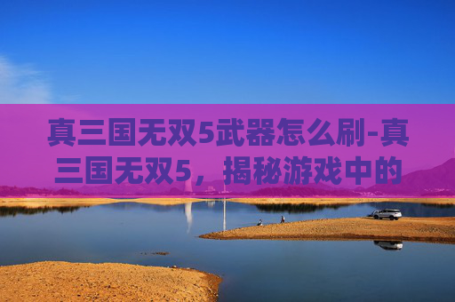 真三国无双5武器怎么刷-真三国无双5，揭秘游戏中的终极武器系统