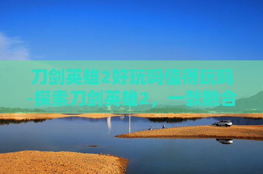 刀剑英雄2好玩吗值得玩吗-探索刀剑英雄2，一款融合经典与创新的角色扮演游戏