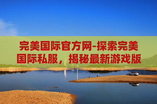 完美国际官方网-探索完美国际私服，揭秘最新游戏版本的魅力与挑战