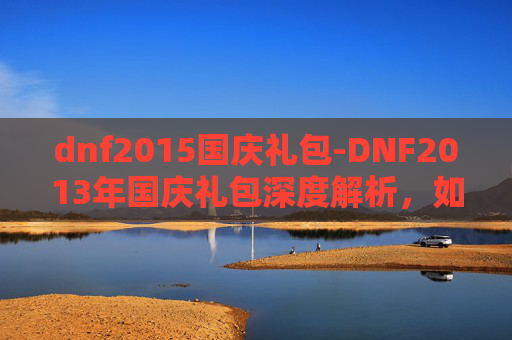 dnf2015国庆礼包-DNF2013年国庆礼包深度解析，如何最大化你的游戏收益