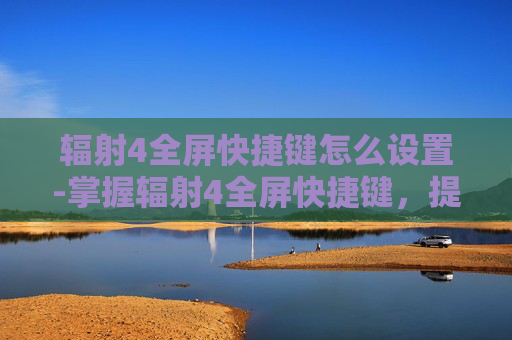 辐射4全屏快捷键怎么设置-掌握辐射4全屏快捷键,提升游戏体验 辐射4全屏快捷键怎么设置-掌握辐射4全屏快捷键,提升游戏体验