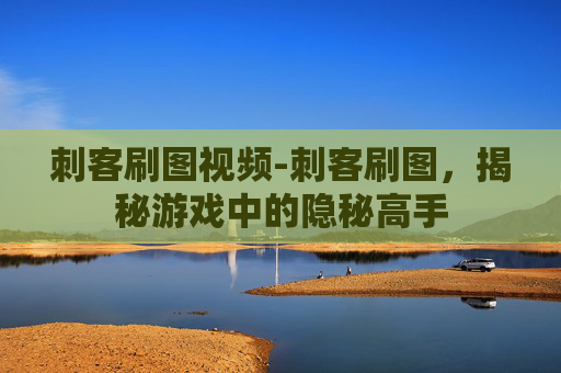 刺客刷图视频-刺客刷图，揭秘游戏中的隐秘高手