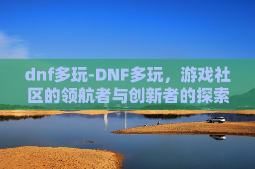 dnf多玩-DNF多玩，游戏社区的领航者与创新者的探索之旅