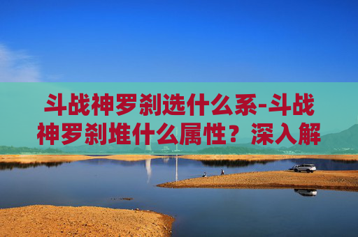 斗战神罗刹选什么系-斗战神罗刹堆什么属性？深入解析与实战策略