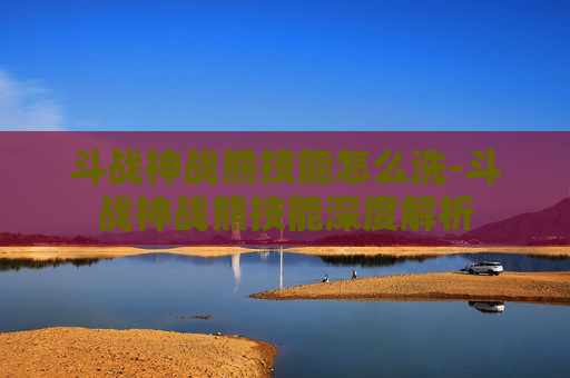 斗战神战熊技能怎么洗-斗战神战熊技能深度解析 斗战神战熊技能怎么洗-斗战神战熊技能深度解析