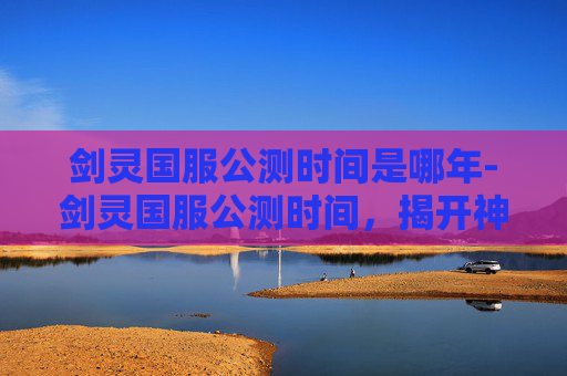 剑灵国服公测时间是哪年-剑灵国服公测时间，揭开神秘面纱，探索游戏世界新篇章