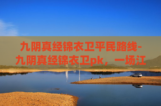 九阴真经锦衣卫平民路线-九阴真经锦衣卫pk，一场江湖恩怨的较量