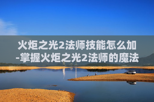 火炬之光2法师技能怎么加-掌握火炬之光2法师的魔法力量，深入解析法师技能