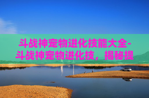 斗战神宠物进化技能大全-斗战神宠物进化技，揭秘提升战力的秘密武器