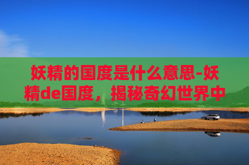 妖精的国度是什么意思-妖精de国度,揭秘奇幻世界中的神秘生物与魔法世界 妖精的国度是什么意思-妖精de国度,揭秘奇幻世界中的神秘生物与魔法世界