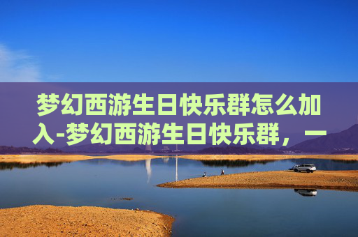 梦幻西游生日快乐群怎么加入-梦幻西游生日快乐群,一个充满欢声笑语的虚拟世界 梦幻西游生日快乐群怎么加入-梦幻西游生日快乐群,一个充满欢声笑语的虚拟世界