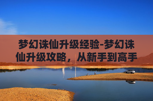 梦幻诛仙升级经验-梦幻诛仙升级攻略，从新手到高手的必备技巧