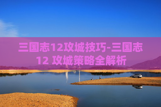 三国志12攻城技巧-三国志12 攻城策略全解析